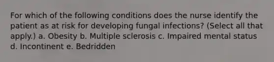 For which of the following conditions does the nurse identify the patient as at risk for developing fungal infections? (Select all that apply.) a. Obesity b. Multiple sclerosis c. Impaired mental status d. Incontinent e. Bedridden