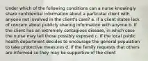 Under which of the following conditions can a nurse knowingly share confidential information about a particular client with anyone not involved in the client's care? a. If a client states lack of concern about publicly sharing information with anyone b. If the client has an extremely contagious disease, in which case the nurse may tell those possibly exposed c. If the local public health department decides to encourage the general population to take protective measures d. If the family requests that others are informed so they may be supportive of the client