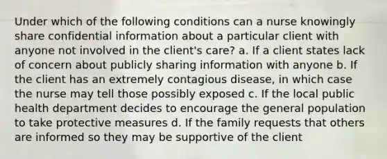 Under which of the following conditions can a nurse knowingly share confidential information about a particular client with anyone not involved in the client's care? a. If a client states lack of concern about publicly sharing information with anyone b. If the client has an extremely contagious disease, in which case the nurse may tell those possibly exposed c. If the local public health department decides to encourage the general population to take protective measures d. If the family requests that others are informed so they may be supportive of the client