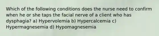 Which of the following conditions does the nurse need to confirm when he or she taps the facial nerve of a client who has dysphagia? a) Hypervolemia b) Hypercalcemia c) Hypermagnesemia d) Hypomagnesemia