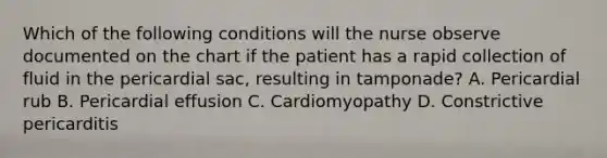 Which of the following conditions will the nurse observe documented on the chart if the patient has a rapid collection of fluid in the pericardial sac, resulting in tamponade? A. Pericardial rub B. Pericardial effusion C. Cardiomyopathy D. Constrictive pericarditis