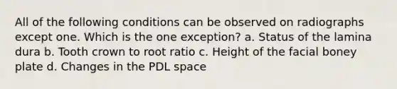 All of the following conditions can be observed on radiographs except one. Which is the one exception? a. Status of the lamina dura b. Tooth crown to root ratio c. Height of the facial boney plate d. Changes in the PDL space