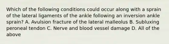 Which of the following conditions could occur along with a sprain of the lateral ligaments of the ankle following an inversion ankle sprain? A. Avulsion fracture of the lateral malleolus B. Subluxing peroneal tendon C. Nerve and blood vessel damage D. All of the above