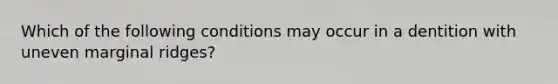 Which of the following conditions may occur in a dentition with uneven marginal ridges?