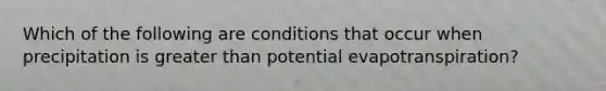 Which of the following are conditions that occur when precipitation is greater than potential evapotranspiration?