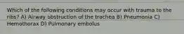 Which of the following conditions may occur with trauma to the ribs? A) Airway obstruction of the trachea B) Pneumonia C) Hemothorax D) Pulmonary embolus