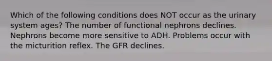 Which of the following conditions does NOT occur as the urinary system ages? The number of functional nephrons declines. Nephrons become more sensitive to ADH. Problems occur with the micturition reflex. The GFR declines.