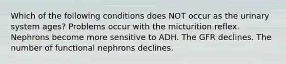 Which of the following conditions does NOT occur as the urinary system ages? Problems occur with the micturition reflex. Nephrons become more sensitive to ADH. The GFR declines. The number of functional nephrons declines.