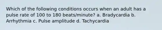 Which of the following conditions occurs when an adult has a pulse rate of 100 to 180 beats/minute? a. Bradycardia b. Arrhythmia c. Pulse amplitude d. Tachycardia