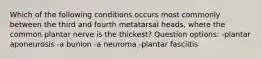 Which of the following conditions occurs most commonly between the third and fourth metatarsal heads, where the common plantar nerve is the thickest? Question options: -plantar aponeurosis -a bunion -a neuroma -plantar fasciitis