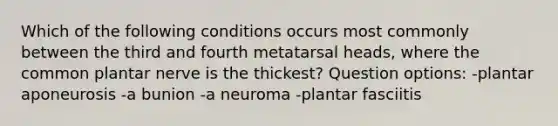 Which of the following conditions occurs most commonly between the third and fourth metatarsal heads, where the common plantar nerve is the thickest? Question options: -plantar aponeurosis -a bunion -a neuroma -plantar fasciitis