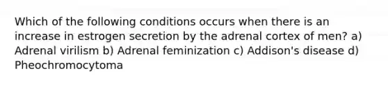 Which of the following conditions occurs when there is an increase in estrogen secretion by the adrenal cortex of men? a) Adrenal virilism b) Adrenal feminization c) Addison's disease d) Pheochromocytoma