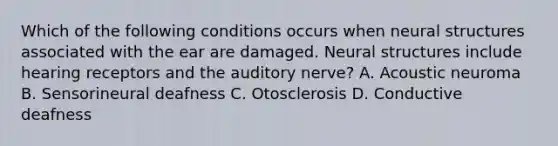 Which of the following conditions occurs when neural structures associated with the ear are damaged. Neural structures include hearing receptors and the auditory nerve? A. Acoustic neuroma B. Sensorineural deafness C. Otosclerosis D. Conductive deafness