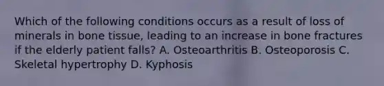 Which of the following conditions occurs as a result of loss of minerals in bone​ tissue, leading to an increase in bone fractures if the elderly patient​ falls? A. Osteoarthritis B. Osteoporosis C. Skeletal hypertrophy D. Kyphosis