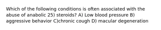 Which of the following conditions is often associated with the abuse of anabolic 25) steroids? A) Low blood pressure B) aggressive behavior C)chronic cough D) macular degeneration