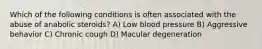 Which of the following conditions is often associated with the abuse of anabolic steroids? A) Low blood pressure B) Aggressive behavior C) Chronic cough D) Macular degeneration