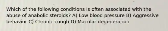 Which of the following conditions is often associated with the abuse of anabolic steroids? A) Low blood pressure B) Aggressive behavior C) Chronic cough D) Macular degeneration