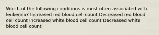 Which of the following conditions is most often associated with leukemia? Increased red blood cell count Decreased red blood cell count Increased white blood cell count Decreased white blood cell count