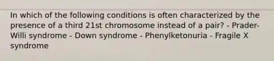 In which of the following conditions is often characterized by the presence of a third 21st chromosome instead of a pair? - Prader-Willi syndrome - Down syndrome - Phenylketonuria - Fragile X syndrome