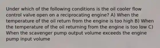 Under which of the following conditions is the oil cooler flow control valve open on a reciprocating engine? A) When the temperature of the oil return from the engine is too high B) When the temperature of the oil returning from the engine is too low C) When the scavenger pump output volume exceeds the engine pump input volume