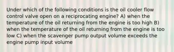 Under which of the following conditions is the oil cooler flow control valve open on a reciprocating engine? A) when the temperature of the oil returning from the engine is too high B) when the temperature of the oil returning from the engine is too low C) when the scavenger pump output volume exceeds the engine pump input volume