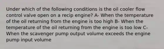 Under which of the following conditions is the oil cooler flow control valve open on a recip engine? A- When the temperature of the oil returning from the engine is too high B- When the temperature of the oil returning from the engine is too low C- When the scavenger pump output volume exceeds the engine pump input volume