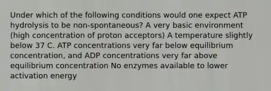 Under which of the following conditions would one expect ATP hydrolysis to be non-spontaneous? A very basic environment (high concentration of proton acceptors) A temperature slightly below 37 C. ATP concentrations very far below equilibrium concentration, and ADP concentrations very far above equilibrium concentration No enzymes available to lower activation energy