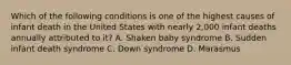 Which of the following conditions is one of the highest causes of infant death in the United States with nearly 2,000 infant deaths annually attributed to it? A. Shaken baby syndrome B. Sudden infant death syndrome C. Down syndrome D. Marasmus