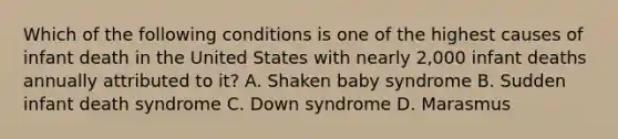 Which of the following conditions is one of the highest causes of infant death in the United States with nearly 2,000 infant deaths annually attributed to it? A. Shaken baby syndrome B. Sudden infant death syndrome C. Down syndrome D. Marasmus