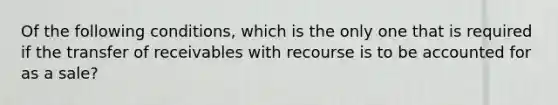 Of the following conditions, which is the only one that is required if the transfer of receivables with recourse is to be accounted for as a sale?