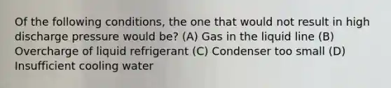 Of the following conditions, the one that would not result in high discharge pressure would be? (A) Gas in the liquid line (B) Overcharge of liquid refrigerant (C) Condenser too small (D) Insufficient cooling water