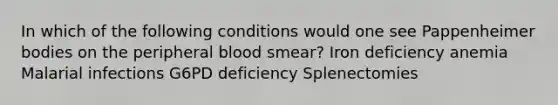 In which of the following conditions would one see Pappenheimer bodies on the peripheral blood smear? Iron deficiency anemia Malarial infections G6PD deficiency Splenectomies