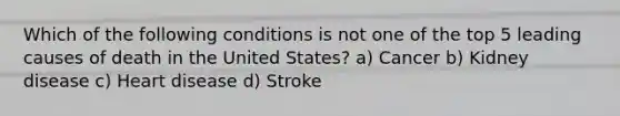 Which of the following conditions is not one of the top 5 leading causes of death in the United States? a) Cancer b) Kidney disease c) Heart disease d) Stroke