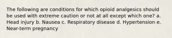 The following are conditions for which opioid analgesics should be used with extreme caution or not at all except which one? a. Head injury b. Nausea c. Respiratory disease d. Hypertension e. Near-term pregnancy