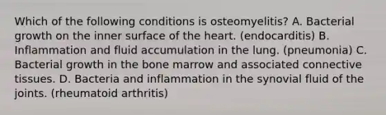 Which of the following conditions is osteomyelitis? A. Bacterial growth on the inner surface of <a href='https://www.questionai.com/knowledge/kya8ocqc6o-the-heart' class='anchor-knowledge'>the heart</a>. (endocarditis) B. Inflammation and fluid accumulation in the lung. (pneumonia) C. Bacterial growth in the bone marrow and associated <a href='https://www.questionai.com/knowledge/kYDr0DHyc8-connective-tissue' class='anchor-knowledge'>connective tissue</a>s. D. Bacteria and inflammation in the synovial fluid of the joints. (rheumatoid arthritis)