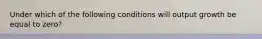 Under which of the following conditions will output growth be equal to zero?