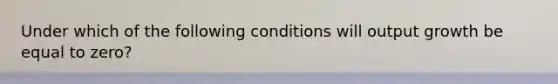 Under which of the following conditions will output growth be equal to zero?