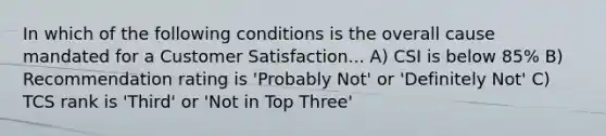 In which of the following conditions is the overall cause mandated for a Customer Satisfaction... A) CSI is below 85% B) Recommendation rating is 'Probably Not' or 'Definitely Not' C) TCS rank is 'Third' or 'Not in Top Three'