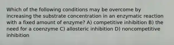 Which of the following conditions may be overcome by increasing the substrate concentration in an enzymatic reaction with a fixed amount of enzyme? A) competitive inhibition B) the need for a coenzyme C) allosteric inhibition D) noncompetitive inhibition