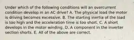 Under which of the following conditions will an overcurrent condition develop in an AC drive? A. The physical load the motor is driving becomes excessive. B. The starting inertia of the load is too high and the acceleration time is too short. C. A short develops in the motor winding. D. A component in the inverter section shorts. E. All of the above are correct.