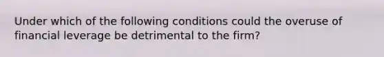 Under which of the following conditions could the overuse of financial leverage be detrimental to the firm?