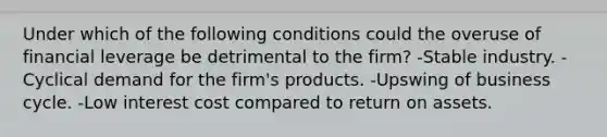 Under which of the following conditions could the overuse of financial leverage be detrimental to the firm? -Stable industry. -Cyclical demand for the firm's products. -Upswing of business cycle. -Low interest cost compared to return on assets.