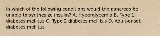 In which of the following conditions would the pancreas be unable to synthesize insulin? A. Hyperglycemia B. Type 1 diabetes mellitus C. Type 2 diabetes mellitus D. Adult-onset diabetes mellitus