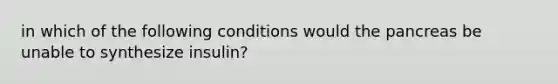 in which of the following conditions would the pancreas be unable to synthesize insulin?