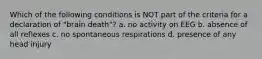 Which of the following conditions is NOT part of the criteria for a declaration of "brain death"? a. no activity on EEG b. absence of all reflexes c. no spontaneous respirations d. presence of any head injury