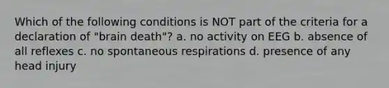 Which of the following conditions is NOT part of the criteria for a declaration of "brain death"? a. no activity on EEG b. absence of all reflexes c. no spontaneous respirations d. presence of any head injury