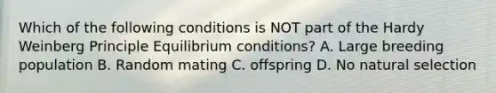 Which of the following conditions is NOT part of the Hardy Weinberg Principle Equilibrium conditions? A. Large breeding population B. Random mating C. offspring D. No natural selection