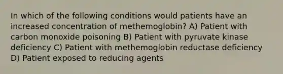 In which of the following conditions would patients have an increased concentration of methemoglobin? A) Patient with carbon monoxide poisoning B) Patient with pyruvate kinase deficiency C) Patient with methemoglobin reductase deficiency D) Patient exposed to reducing agents