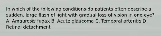 In which of the following conditions do patients often describe a sudden, large flash of light with gradual loss of vision in one eye? A. Amaurosis fugax B. Acute glaucoma C. Temporal arteritis D. Retinal detachment