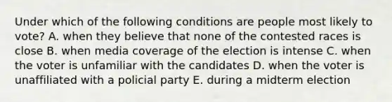 Under which of the following conditions are people most likely to vote? A. when they believe that none of the contested races is close B. when media coverage of the election is intense C. when the voter is unfamiliar with the candidates D. when the voter is unaffiliated with a policial party E. during a midterm election